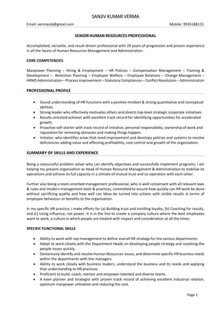 Page 1
SANJIV KUMAR VERMA
Email: vermassk@gmail.com Mobile: 9926188115
SENIOR HUMAN RESOURCES PROFESSIONAL
Accomplished, versatile, and result-driven professional with 29 years of progressive and proven experience
in all the facets of Human Resources Management and Administration.
CORE COMPETENCIES
Manpower Planning – Hiring & Employment – HR Policies – Compensation Management – Training &
Development – Retention Planning – Employee Welfare – Employee Relations – Change Management –
HRMS Administration – Process Improvement – Statutory Compliances – Conflict Resolution – Administration
PROFESSIONAL PROFILE
 Sound understanding of HR functions with a positive mindset & strong quantitative and conceptual
abilities.
 Strong leader who effectively motivates others and directs top-level strategic corporate initiatives.
 Results-oriented achiever with excellent track record for identifying opportunities for accelerated
growth.
 Proactive self-starter with track record of initiative, personal responsibility, ownership of work and
reputation for removing obstacles and making things happen.
 Initiator, who identifies areas that need improvement and develops policies and systems to resolve
deficiencies adding value and affecting profitability, cost control and growth of the organization.
SUMMARY OF SKILLS AND EXPERIENCE
Being a resourceful problem solver who can identify objectives and successfully implement programs, I am
helping my present organisation as Head of Human Resource Management & Administration to stabilize its
operations and achieve its full capacity in a climate of mutual trust and co-operation with each other.
Further also being a team-oriented management professional, who is well conversant with all relevant laws
& rules and modern management tools & practices, committed to ensure how quickly can HR work be done
without sacrificing quality and how well can ideas be turned into actions with visible results in terms of
employee behaviour or benefits to the organization.
In my specific HR practice, I make efforts for (a) Building trust and instilling loyalty, (b) Coaching for results,
and (c) Using influence, not power. It is in the line to create a company culture where the best employees
want to work, a culture in which people are treated with respect and consideration at all the times.
SPECIFIC FUNCTIONAL SKILLS
 Ability to work with top management to define overall HR strategy for the various departments.
 Adept to work closely with the Department Heads on developing people strategy and resolving the
people issues quickly.
 Dexterously identify and resolve Human Resources issues, and determine specific HR business needs
within the departments with line managers.
 Ability to work closely with business leaders, understand the business and its needs and applying
that understanding to HR practices.
 Proficient to build, coach, mentor and empower talented and diverse teams.
 A keen planner and strategist with proven track record of achieving excellent industrial relation,
optimum manpower utilization and reducing the cost.
 