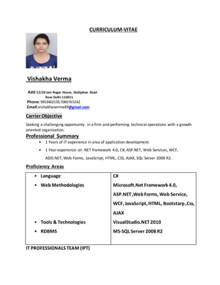 CURRICULUM-VITAE
Vishakha Verma
Add:12/20 Jam Nagar House, Shahjahan Road
New Delhi-110011
Phone:9953402159,7060765262
Email:vishakhaverma49@gmail.com
Carrier Objective
Seeking a challenging opportunity in a firm and performing technical operations with a growth
oriented organization.
Professional Summary
• 1 Years of IT experience in area of application development.
• 1 Year experience on .NET framework 4.0, C#, ASP.NET, Web Services, WCF,
ADO.NET, Web Forms, JavaScript, HTML, CSS, AJAX, SQL Server 2008 R2.
Proficiency Areas
• Language
• Web Methodologies
• Tools & Technologies
• RDBMS
C#
Microsoft.Net Framework 4.0,
ASP.NET,WebForms, Web Service,
WCF, JavaScript, HTML, Bootstarp,Css,
AJAX
VisualStudio.NET2010
MS-SQL Server 2008 R2
IT PROFESSIONALS TEAM (IPT)
 