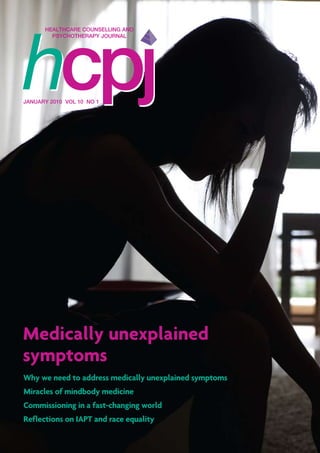HEALTHCARE COUNSELLING AND
PSYCHOTHERAPY JOURNAL
JANUARY 2010 VOL 10 NO 1
Why we need to address medically unexplained symptoms
Miracles of mindbody medicine
Commissioning in a fast-changing world
Reflections on IAPT and race equality
Medically unexplained
symptoms
 