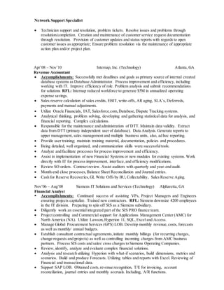 Network Support Specialist
 Technician support and resolution, problem tickets. Resolve issues and problems through
resolution/completion. Creation and maintenance of customer service request documentation
through resolution. Provision of customer updates and status reports with regards to open
customer issues as appropriate; Ensure problem resolution via the maintenance of appropriate
action plan and/or project plan.
Apr’08 – Nov’10 Internap, Inc. (Technology) Atlanta, GA
Revenue Accountant
 Accomplishments: Successfully met deadlines and goals as primary source of internal created
database systems as Database Administrator. Process improvement and efficiency, including
working with IT. Improve efficiency of role. Problem analysis and submit recommendations
for solutions RFL: Internap reduced workforce to generate $5M in annualized operating
expense savings.
 Sales reserve calculation of sales credits, EBIT, write-offs, AR aging, SLA’s, Deferreds,
payments and manual adjustments.
 Utilize Oracle Financials, IAT, Salesforce.com,Database,Dispute Tracking systems.
 Analytical thinking, problem solving, developing and gathering statistical data for analysis, and
financial reporting. Complex calculations.
 Responsible for the maintenance and administration of DTT. Maintain data validity. Extract
data from DTT (primary independent user of database). Data Analysis. Generate reports to
upper management, sales management and multiple business units, also, ad hoc reporting.
 Provide user training; maintain training material, documentation, policies and procedures.
 Being detailed, well organized, and communication skills were successfultools.
 Analyze and facilitate processes for process improvement and efficiency.
 Assist in implementation of new Financial Systems or new modules for existing systems. Work
directly with IT for process improvement, interface,and efficiency modifications.
 Review SO orders. Contract review. Assist auditors with quarterly and year-end audit.
 Month-end close processes,Balance Sheet Reconciliation and Journal entries.
 Cash for Reserve Recoveries,GL Write Offs by BU,Collectability, Sales Reserve Aging.
Nov’06 – Aug’08 Siemens IT Solutions and Services (Technology) Alpharetta, GA
Financial Analyst
 Accomplishments: Continued success of assisting VPs, Project Managers and Engineers
ensuring projects capitalize. Trained new contractors. RFL: Siemens downsize 4200 employees
in the IT division. Preparing to spin off SIS as a Siemens subsidiary.
 Diligently work an essential integrated part of the SIS PRO finance team.
 Project controlling and Commercial support for Applications Management Center (AMC) for
North America (NA). Utilize Lawson,Hyperion 11, SQL, Excel and Access.
 Manage Global Procurement Services (GPS) LOB. Develop monthly revenue,costs, forecasts
as well as monthly/ annual budgets.
 Establish consultant contractual agreements,initiate monthly billings (for recurring charges,
change requests and projects) as well as controlling incoming charges from AMC business
partners. Process SIS costs and sales/ cross charges to Siemens Operating Companies.
 Review, identify, analyze and evaluate complex financial solutions.
 Analysis and research utilizing Hyperion with what-if scenarios, build dimensions, metrics and
scenarios. Build and produce Forecasts. Utilizing tables and reports with Excel. Reviewing of
Financial and transactional data.
 Support SAP LOB. Obtained costs,revenue recognition, T/E for invoicing, account
reconciliation, journal entries and monthly accruals. Including, A/R functions.
 