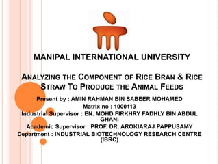 MANIPAL INTERNATIONAL UNIVERSITY
ANALYZING THE COMPONENT OF RICE BRAN & RICE
STRAW TO PRODUCE THE ANIMAL FEEDS
Present by : AMIN RAHMAN BIN SABEER MOHAMED
Matrix no : 1000113
Industrial Supervisor : EN. MOHD FIRKHRY FADHLY BIN ABDUL
GHANI
Academic Supervisor : PROF. DR. AROKIARAJ PAPPUSAMY
Department : INDUSTRIAL BIOTECHNOLOGY RESEARCH CENTRE
(IBRC)
 