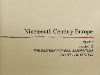 Nineteenth Century Europe
PART 1
session 2
THE EASTERN POWERS: ABSOLUTISM
AND ITS LIMITATIONS
 
