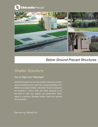 Shelter Solutions
Out of Sight and Watertight
Below Ground Precast Structures
Oldcastle Precast’s low and zero profile enclosures provide a
secure controlled environment that is visually appealing, cost
effective and easily installed. Oldcastle Precast’s enclosures
are available in various sizes and easily designed to be
pre-wired to meet your specific job requirements. When
space is a premium, Oldcastle Precast vaults and cabinets
are the solution.
Delivering Reliability
 