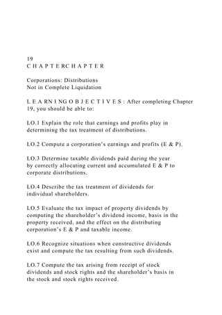 19
C H A P T E RC H A P T E R
Corporations: Distributions
Not in Complete Liquidation
L E A RN I NG O B J E C T I V E S : After completing Chapter
19, you should be able to:
LO.1 Explain the role that earnings and profits play in
determining the tax treatment of distributions.
LO.2 Compute a corporation’s earnings and profits (E & P).
LO.3 Determine taxable dividends paid during the year
by correctly allocating current and accumulated E & P to
corporate distributions.
LO.4 Describe the tax treatment of dividends for
individual shareholders.
LO.5 Evaluate the tax impact of property dividends by
computing the shareholder’s dividend income, basis in the
property received, and the effect on the distributing
corporation’s E & P and taxable income.
LO.6 Recognize situations when constructive dividends
exist and compute the tax resulting from such dividends.
LO.7 Compute the tax arising from receipt of stock
dividends and stock rights and the shareholder’s basis in
the stock and stock rights received.
 