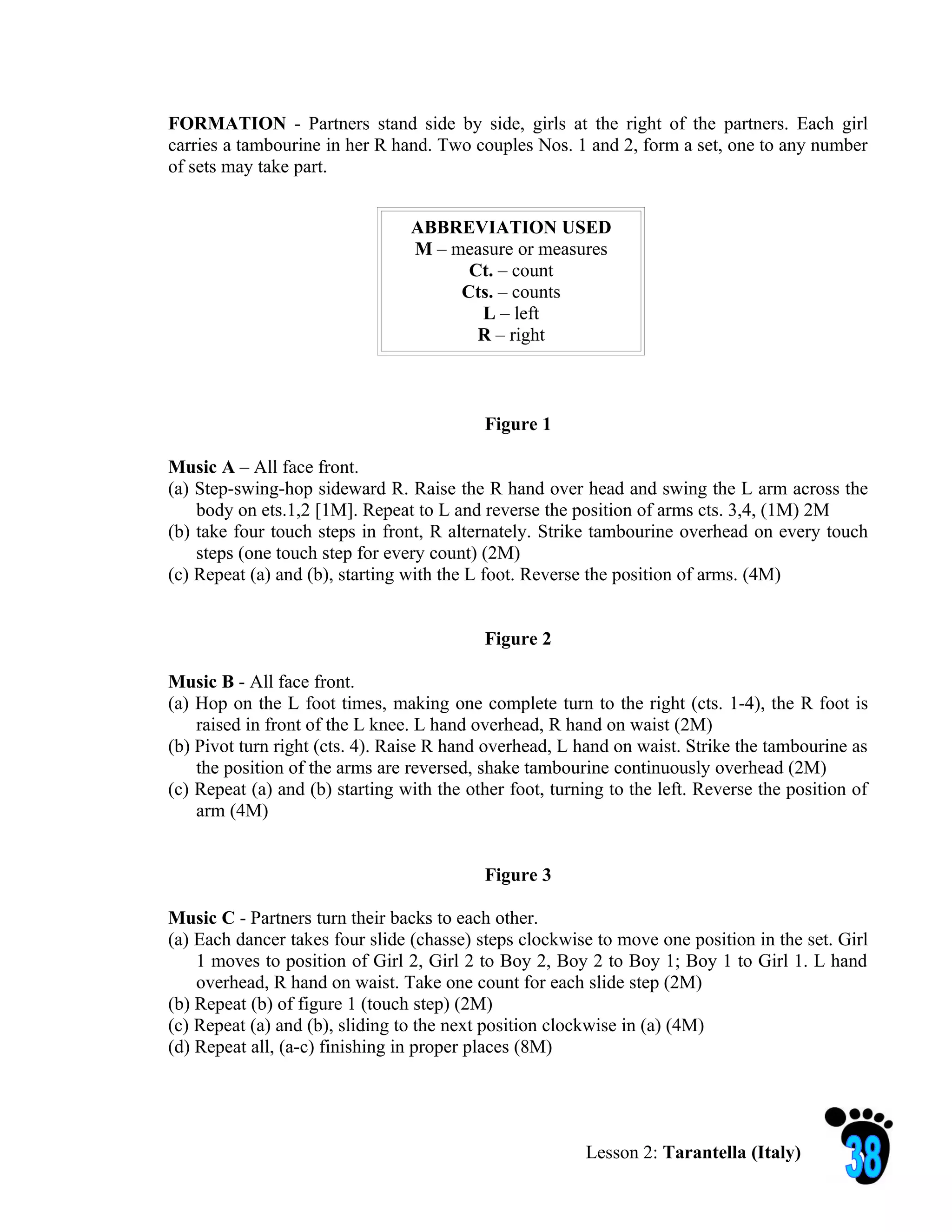 FORMATION - Partners stand side by side, girls at the right of the partners. Each girl
carries a tambourine in her R hand. Two couples Nos. 1 and 2, form a set, one to any number
of sets may take part.


                                 ABBREVIATION USED
                                 M – measure or measures
                                       Ct. – count
                                      Cts. – counts
                                        L – left
                                        R – right



                                           Figure 1

Music A – All face front.
(a) Step-swing-hop sideward R. Raise the R hand over head and swing the L arm across the
    body on ets.1,2 [1M]. Repeat to L and reverse the position of arms cts. 3,4, (1M) 2M
(b) take four touch steps in front, R alternately. Strike tambourine overhead on every touch
    steps (one touch step for every count) (2M)
(c) Repeat (a) and (b), starting with the L foot. Reverse the position of arms. (4M)


                                           Figure 2

Music B - All face front.
(a) Hop on the L foot times, making one complete turn to the right (cts. 1-4), the R foot is
    raised in front of the L knee. L hand overhead, R hand on waist (2M)
(b) Pivot turn right (cts. 4). Raise R hand overhead, L hand on waist. Strike the tambourine as
    the position of the arms are reversed, shake tambourine continuously overhead (2M)
(c) Repeat (a) and (b) starting with the other foot, turning to the left. Reverse the position of
    arm (4M)


                                           Figure 3

Music C - Partners turn their backs to each other.
(a) Each dancer takes four slide (chasse) steps clockwise to move one position in the set. Girl
    1 moves to position of Girl 2, Girl 2 to Boy 2, Boy 2 to Boy 1; Boy 1 to Girl 1. L hand
    overhead, R hand on waist. Take one count for each slide step (2M)
(b) Repeat (b) of figure 1 (touch step) (2M)
(c) Repeat (a) and (b), sliding to the next position clockwise in (a) (4M)
(d) Repeat all, (a-c) finishing in proper places (8M)




                                                         Lesson 2: Tarantella (Italy)
 