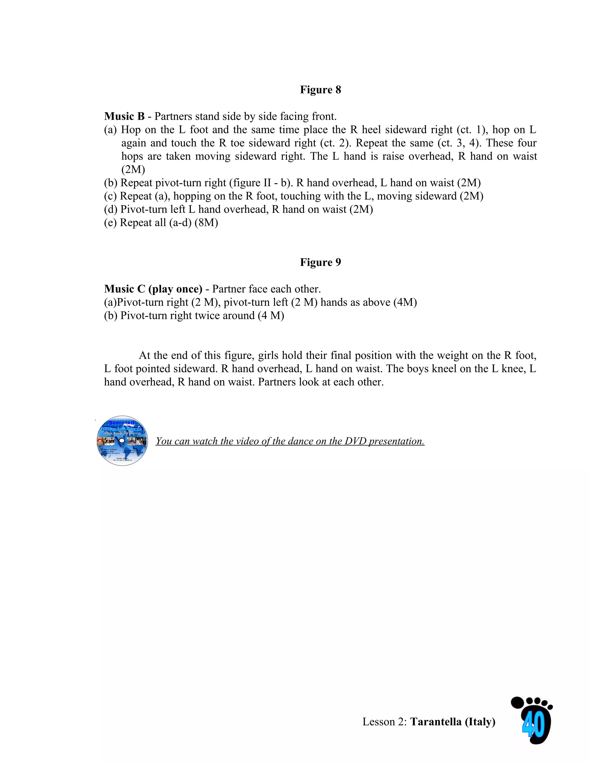 Figure 8

Music B - Partners stand side by side facing front.
(a) Hop on the L foot and the same time place the R heel sideward right (ct. 1), hop on L
    again and touch the R toe sideward right (ct. 2). Repeat the same (ct. 3, 4). These four
    hops are taken moving sideward right. The L hand is raise overhead, R hand on waist
    (2M)
(b) Repeat pivot-turn right (figure II - b). R hand overhead, L hand on waist (2M)
(c) Repeat (a), hopping on the R foot, touching with the L, moving sideward (2M)
(d) Pivot-turn left L hand overhead, R hand on waist (2M)
(e) Repeat all (a-d) (8M)


                                           Figure 9

Music C (play once) - Partner face each other.
(a)Pivot-turn right (2 M), pivot-turn left (2 M) hands as above (4M)
(b) Pivot-turn right twice around (4 M)


        At the end of this figure, girls hold their final position with the weight on the R foot,
L foot pointed sideward. R hand overhead, L hand on waist. The boys kneel on the L knee, L
hand overhead, R hand on waist. Partners look at each other.




           You can watch the video of the dance on the DVD presentation.




                                                         Lesson 2: Tarantella (Italy)
 