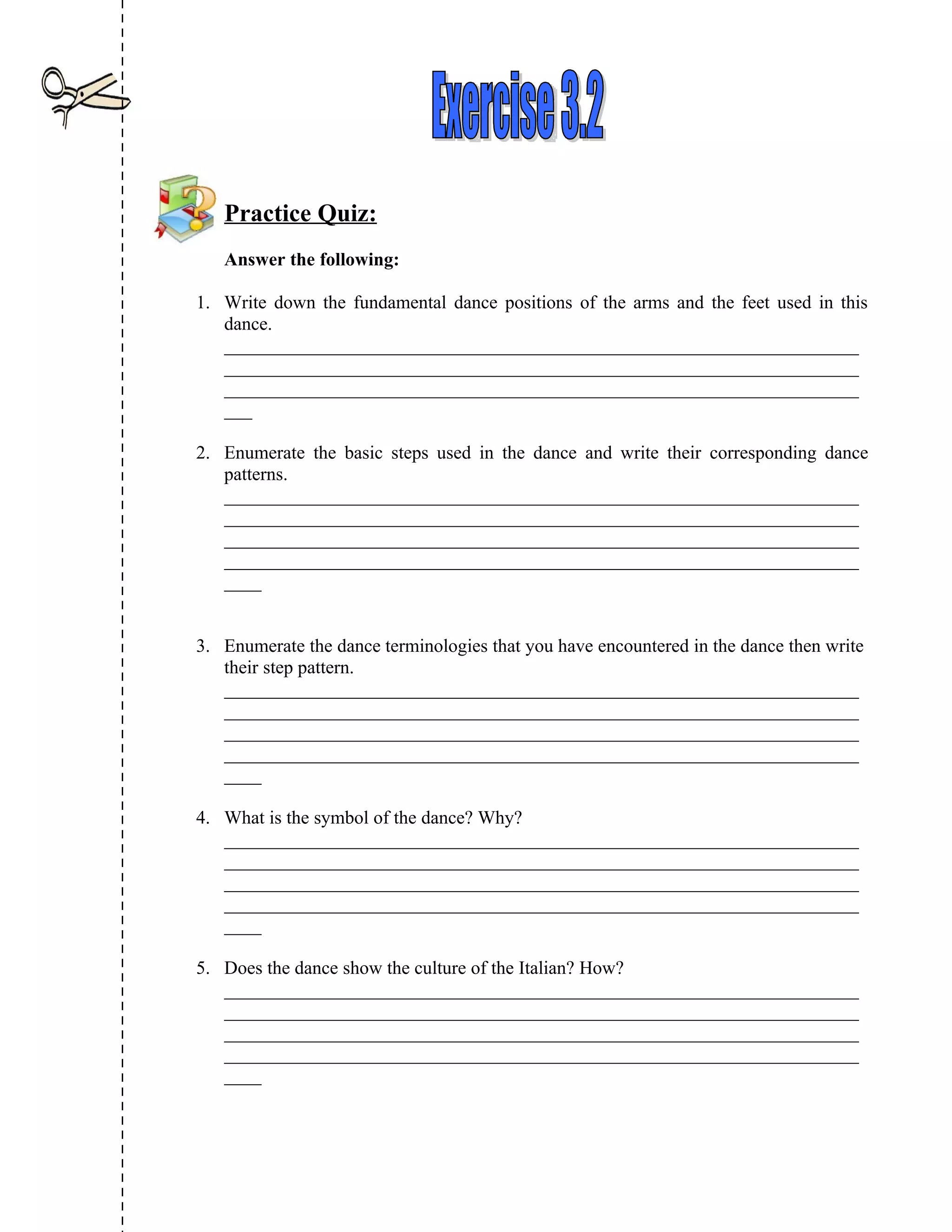 Practice Quiz:
   Answer the following:

1. Write down the fundamental dance positions of the arms and the feet used in this
   dance.
   ____________________________________________________________________
   ____________________________________________________________________
   ____________________________________________________________________
   ___

2. Enumerate the basic steps used in the dance and write their corresponding dance
   patterns.
   ____________________________________________________________________
   ____________________________________________________________________
   ____________________________________________________________________
   ____________________________________________________________________
   ____


3. Enumerate the dance terminologies that you have encountered in the dance then write
   their step pattern.
   ____________________________________________________________________
   ____________________________________________________________________
   ____________________________________________________________________
   ____________________________________________________________________
   ____

4. What is the symbol of the dance? Why?
   ____________________________________________________________________
   ____________________________________________________________________
   ____________________________________________________________________
   ____________________________________________________________________
   ____

5. Does the dance show the culture of the Italian? How?
   ____________________________________________________________________
   ____________________________________________________________________
   ____________________________________________________________________
   ____________________________________________________________________
   ____
 