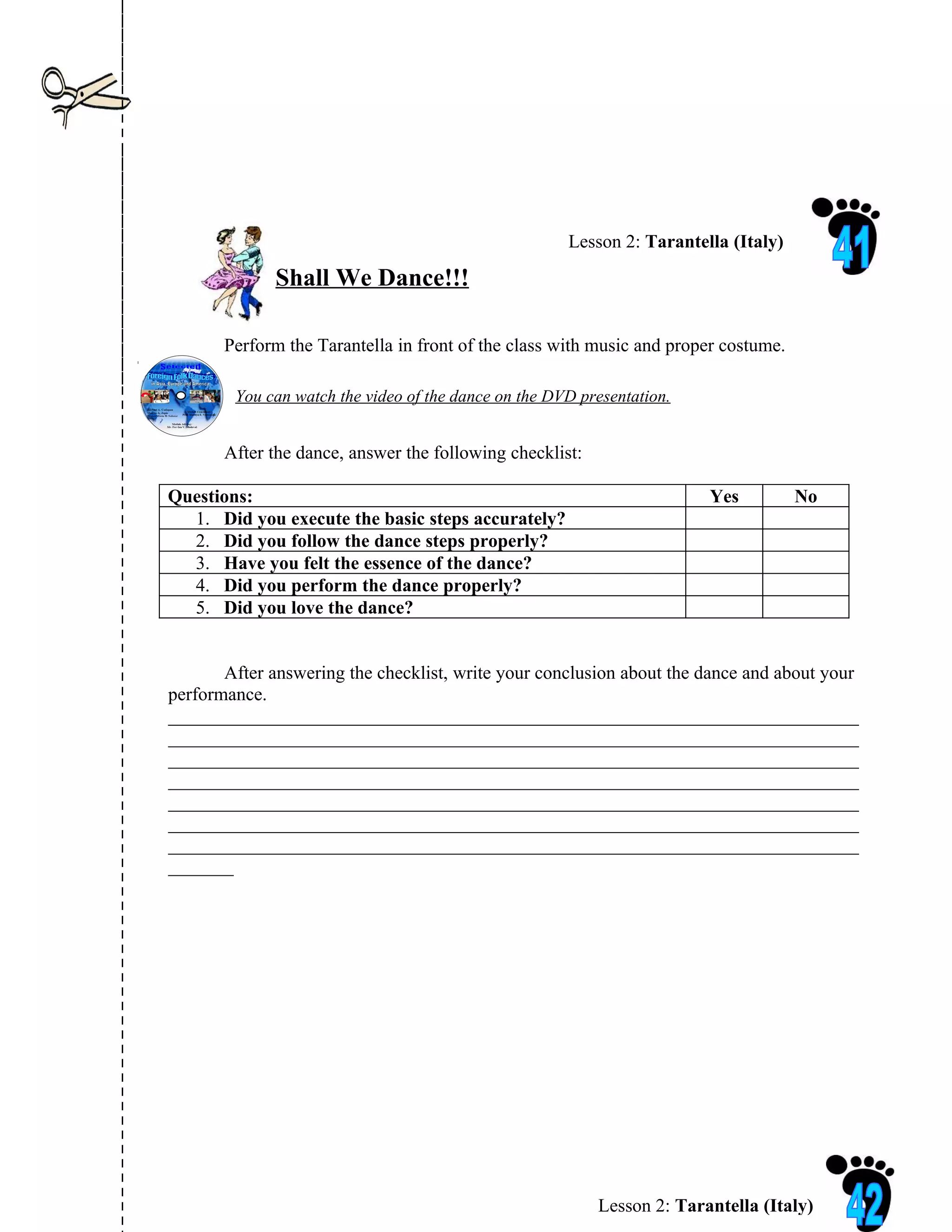 Lesson 2: Tarantella (Italy)

             Shall We Dance!!!

       Perform the Tarantella in front of the class with music and proper costume.

        You can watch the video of the dance on the DVD presentation.


       After the dance, answer the following checklist:

Questions:                                                              Yes          No
  1. Did you execute the basic steps accurately?
  2. Did you follow the dance steps properly?
  3. Have you felt the essence of the dance?
  4. Did you perform the dance properly?
  5. Did you love the dance?


       After answering the checklist, write your conclusion about the dance and about your
performance.
__________________________________________________________________________
__________________________________________________________________________
__________________________________________________________________________
__________________________________________________________________________
__________________________________________________________________________
__________________________________________________________________________
__________________________________________________________________________
_______




                                                          Lesson 2: Tarantella (Italy)
 