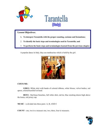 Lesson Objectives:

   1. To interpret Tarantella with the proper counting, costume and formations;

   2. To identify the basic steps and terminologies used in Tarantella; and

   3. To perform the basic steps and terminologies learned from the previous chapter.


   A popular dance in Italy, they use tambourine which is hold by the girl.




COSTUME:

       GIRLS -White skirt with bands of colored ribbons, white blouse, velvet bodice, red
apron, colored kerchief on head.

       BOYS - Red knee breeches, full white shirt, red tie, blue stocking drawn high above
the knees, red jersey cap.


MUSIC - is divided into three parts: A, B, AND C


COUNT - one, two to a measure one, two, three, four to measures.
 