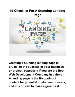 19 Checklist For A Stunning Landing
Page
Creating a stunning landing page is
crucial to the success of your business
or project, especially if you are the Best
Web Development Company in Lahore.
A landing page is the first point of
contact for potential customers or users,
and it is crucial to make a great first
 
