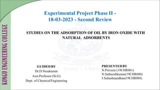 STUDIES ON THE ADSORPTION OF OIL BY IRON OXIDE WITH
NATURAL ADSORBENTS
GUIDED BY
Dr.D.Nesakumar
Asst.Professor (Sr.G)
Dept. of ChemicalEngineering
PRESENTED BY
N.Praveen (19CHR061)
N.Satheeshkumar(19CHR080)
J.Subashnandhan(19CHR088)
Experimental Project Phase II -
18-03-2023 - Second Review
 