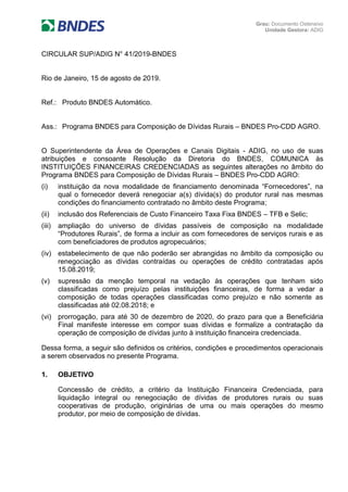 Grau: Documento Ostensivo
Unidade Gestora: ADIG
CIRCULAR SUP/ADIG N° 41/2019-BNDES
Rio de Janeiro, 15 de agosto de 2019.
Ref.: Produto BNDES Automático.
Ass.: Programa BNDES para Composição de Dívidas Rurais – BNDES Pro-CDD AGRO.
O Superintendente da Área de Operações e Canais Digitais - ADIG, no uso de suas
atribuições e consoante Resolução da Diretoria do BNDES, COMUNICA às
INSTITUIÇÕES FINANCEIRAS CREDENCIADAS as seguintes alterações no âmbito do
Programa BNDES para Composição de Dívidas Rurais – BNDES Pro-CDD AGRO:
(i) instituição da nova modalidade de financiamento denominada “Fornecedores”, na
qual o fornecedor deverá renegociar a(s) dívida(s) do produtor rural nas mesmas
condições do financiamento contratado no âmbito deste Programa;
(ii) inclusão dos Referenciais de Custo Financeiro Taxa Fixa BNDES – TFB e Selic;
(iii) ampliação do universo de dívidas passíveis de composição na modalidade
“Produtores Rurais”, de forma a incluir as com fornecedores de serviços rurais e as
com beneficiadores de produtos agropecuários;
(iv) estabelecimento de que não poderão ser abrangidas no âmbito da composição ou
renegociação as dívidas contraídas ou operações de crédito contratadas após
15.08.2019;
(v) supressão da menção temporal na vedação às operações que tenham sido
classificadas como prejuízo pelas instituições financeiras, de forma a vedar a
composição de todas operações classificadas como prejuízo e não somente as
classificadas até 02.08.2018; e
(vi) prorrogação, para até 30 de dezembro de 2020, do prazo para que a Beneficiária
Final manifeste interesse em compor suas dívidas e formalize a contratação da
operação de composição de dívidas junto à instituição financeira credenciada.
Dessa forma, a seguir são definidos os critérios, condições e procedimentos operacionais
a serem observados no presente Programa.
1. OBJETIVO
Concessão de crédito, a critério da Instituição Financeira Credenciada, para
liquidação integral ou renegociação de dívidas de produtores rurais ou suas
cooperativas de produção, originárias de uma ou mais operações do mesmo
produtor, por meio de composição de dívidas.
 