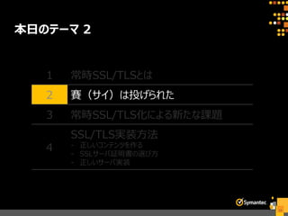 本日のテーマ 2
13
1 常時SSL/TLSとは
2 賽（サイ）は投げられた
3 常時SSL/TLS化による新たな課題
4
SSL/TLS実装方法
- 正しいコンテンツを作る
- SSLサーバ証明書の選び方
- 正しいサーバ実装
 