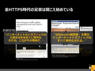 全HTTPS時代の足音は聞こえ始めている
15
出典元：FORTUNE
http://fortune.com/2015/04/30/netflix-internet-traffic-encrypted/
出典元： Computer Business Review
http://www.cbronline.com/news/telecoms/network/wikipedia-founder-all-
major-internet-traffic-will-be-encrypted-4687930
“インターネットのトラフィックの
大部分は年末までに暗号化
される。これがその理由だ。 “
“Wikipedia創設者：主要な
インターネットトラフィックは
すべて暗号化される。“
 