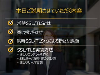 2
本日ご説明させていただく内容
2
常時SSL/TLSとは
賽は投げられた
常時SSL/TLS化による新たな課題
SSL/TLS実装方法
- 正しいコンテンツを作る
- SSLサーバ証明書の選び方
- 正しいサーバ実装
 