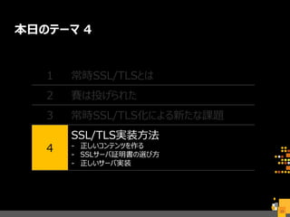 本日のテーマ 4
23
1 常時SSL/TLSとは
2 賽は投げられた
3 常時SSL/TLS化による新たな課題
4
SSL/TLS実装方法
- 正しいコンテンツを作る
- SSLサーバ証明書の選び方
- 正しいサーバ実装
 