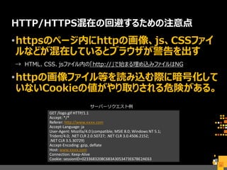 HTTP/HTTPS混在の回避するための注意点
•httpsのページ内にhttpの画像、js、CSSファイ
ルなどが混在しているとブラウザが警告を出す
→ HTML、CSS、jsファイル内の「http://」で始まる埋め込みファイルはNG
•httpの画像ファイル等を読み込む際に暗号化して
いないCookieの値がやり取りされる危険がある。
25
GET /logo.gif HTTP/1.1
Accept: */*
Referer: http://www.ｘｘｘｘ.com
Accept-Language: ja
User-Agent: Mozilla/4.0 (compatible; MSIE 8.0; Windows NT 5.1;
Trident/4.0; .NET CLR 2.0.50727; .NET CLR 3.0.4506.2152;
.NET CLR 3.5.30729)
Accept-Encoding: gzip, deflate
Host: www.ｘｘｘｘ.com
Connection: Keep-Alive
Cookie: sessionID=0233683208C683A3053473E67BE2AE63
サーバーリクエスト例
 
