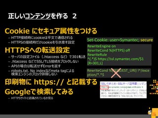 正しいコンテンツを作る 2
Cookie にセキュア属性をつける
– HTTP接続時にcookieは平文で通信される
– HTTPSの接続時だけcookieを引き渡す設定
HTTPSへの転送設定
– サーバの設定ファイル（.htaccess など）で301転送
– .htaccess などでSSL/TLS接続をブロックしない
– APIの場合は転送せずErrorを返す
– robots.txt、No indexなどmeta tagによる
検索エンジンのブロック排除しない
印刷物に https:// と記載する
Googleで検索してみる
– HTTPSサイトと認識されているか見る
26
Set-Cookie: user=Symantec; secure
RewriteEngine on
RewriteCond %{HTTPS} off
RewriteRule
^(.*)$ https://ssl.symantec.com/$1
[R=301,L]
RewriteCond %{REQUEST_URI} !^/exce
ption/*.*$
 