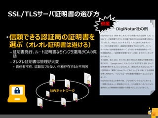 社内ネットワーク
SSL/TLSサーバ証明書の選び方
•信頼できる認証局の証明書を
選ぶ（オレオレ証明書は避ける）
– 証明書発行、ルート証明書などインフラ運用がCAの真
髄
– オレオレ証明書は管理が大変
• 責任者不在、盗難気づかない、何枚存在するか不明等
28
DigiNotar 社は 1998 年にオランダで創業された認証局（CA）で、
SSL サーバ証明書やオランダの電子政府のための証明書を発行し
ていました。同社は 2011 年 6 月と 7 月に掛けて外部ネット
ワークから攻撃を受け、認証局の管理をする 8つのサーバ（リ
テール向け 証明書管理用サーバ、EVSSL 証明書管理用サーバ、
特定顧客用ルート証明書を管理するサーバ等）全てがハッキング
されました。
その結果、後の 2011 年 8 月に実行される大規模な中間者攻撃に
使われる、「google.com」ドメインに対する不正な SSL サーバ
証明書を発行することになりました。発行された不正な SSL サー
バ証明書は、実際に Gmail サービスのユーザを対象とする中間者
攻撃に利用され、イランのユーザの通信が侵害されることになり
ました。
DigiNotar 社はこの事件の後、ブラウザソフトウェアにおける
「信頼されるルート認証局のリスト」から削除されることになり、
最終的には 事業継続の困難から倒産することになりました。
DigiNotar社の例
倒産
 
