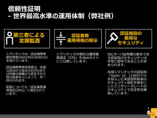 信頼性証明
- 世界最高水準の運用体制（弊社例）
29
シマンテックは、認証機関準
拠性検査ISAE3402/SSAE16)
を受けています。
認証機関準拠性検査は、米国
公認会計士協会(AICPA)また
は同様の組織から認定された
独立監査法人によって、年一
回行われます。
監査についても「認証業務運
用規定(CPS)」に規定されて
います。
シマンテックの場合は運用業
務規定「CPS」をWebサイト
にて公開しています。
SSLサーバ証明書の根本であ
る認証局のセキュリティは
非常に堅牢であることが求
められます。
米国シマンテックの認証局
「Vault」は、1100万ドル
を投入した米国国防総省の
セキュリティ指針を基本に
したミリタリーグレードの
セキュリティで安全性を確
保しています。
第三者による
定期監査
認証業務
運用規程の開示
認証施設の
厳格な
セキュリティ
 