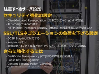 注意すべきサーバ設定
セキュリティ強化の設定
–Client-Initiated Renegotiation（再ネゴシエーション）の禁止
–TLS compressionの禁止
–HTTP Strict Transport Security（HSTS）を設定することが望ましい
SSL/TLSネゴシエーションの負荷を下げる設定
–OCSP Staplingに対応する
–Keep-aliveをon
–画像/css/jsファイルなどはキャッシュ、DB関連コンテンツはNG
さらに強化するには
–Certificate Transparency (CT)対応の認証局から購入
–Public Key Pinningの設定
–Content Security Policy (CSP)の設
（参考） CSP : https://developer.mozilla.org/ja/docs/Security/CSP/Introducing_Content_Security_Policy
33
 