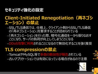 セキュリティ強化の設定
Client-Initiated Renegotiation（再ネゴシ
エーション）の禁止
–SSL/TLS通信では、仕様上、クライアント側からSSL/TLS通信
の「再ネゴシエーション」を要求することが認められている
–「再ネゴシエーション」を行った際、暗号化通信を一から張りなおす
ことになり、サーバの負荷が向上してしまうことになる
–DDoS攻撃に利用されることになるので無効化することを強く推奨
TLS compressionの禁止
–TomcatやMySQL等で多数の脆弱性が報告されている
–古いアプリケーションでは有効になっている場合があるので注意
34
 