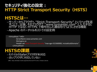 <VirtualHost *:443>
ServerName www.symantec.com
SSLEngine on
Header set Strict-Transport-Security "max-age=315360000; includeSubDomains"
</VirtualHost>
セキュリティ強化の設定：
HTTP Strict Transport Security（HSTS）
HSTSとは…
–サーバーからブラウザへ “Strict-Transport-Security” というヘッダを返
すことで、以後、そのブラウザで “www.symantec.com” と入力すると
HTTP ではなく HTTPS で暗号化した通信を行うようにさせる機能
–Apache のバーチャルホストでの設定例
HSTSの課題
–モバイルのSafariブラウザが未対応
–古いブラウザに対応していない
出典元 https://developer.mozilla.org/ja/docs/Security/HTTP_Strict_Transport_Security
35
 