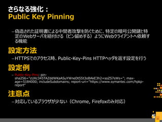 さらなる強化：
Public Key Pinning
–偽造された証明書による中間者攻撃を防ぐために、特定の暗号公開鍵と特
定のWebサーバを紐付ける（ピン留めする）ようにWebクライアントへ依頼す
る機能
設定方法
–HTTPSでのアクセス時、Public-Key-Pins HTTPヘッダを返す設定を行う
設定例
– Public-Key-Pins: pin-
sha256="cUXc345TAZddWKaASuYWneDt55t3oBAkE3h2+soZS7sWs="; max-
age=5184000; includeSubdomains; report-uri="https://www.symantec.com/hpkp-
report“
注意点
–対応しているブラウザが少ない（Chrome, Firefoxのみ対応）
38
 