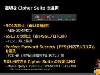 適切な Cipher Suite の選択
•RC4の禁止（弱い共通鍵）
–AES-GCMの推奨
•SSL3.0の禁止（古いSSLプロトコル）
–TLS1.1以上推奨
•Perfect Forward Secrecy (PFS)対応アルゴリズム
を優先
–ECDHE（楕円曲線暗号アルゴリズム）等
ただし強すぎる Cipher Suite の設定はNG
–Mozila、Qualys、CRYPTREC、IPAなどのガイドラインを参照
（参考）IPA http://www.ipa.go.jp/files/000014264.pdf
39
SSL_RSA_WITH_AES_256_SHA
鍵暗号化プロトコル 共通鍵 ダイジェスト
 