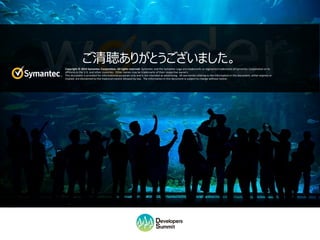 Copyright © 2016 Symantec Corporation. All rights reserved. Symantec and the Symantec Logo are trademarks or registered trademarks of Symantec Corporation or its affiliates in the U.S. and other countries. Other names may be
trademarks of their respective owners. This document is provided for informational purposes only and is not intended as advertising. All warranties relating to the information in this document, either express or implied, are disclaimed to
the maximum extent allowed by law. The information in this document is subject to change without notice.
ご清聴ありがとうございました。
Copyright © 2014 Symantec Corporation. All rights reserved. Symantec and the Symantec Logo are trademarks or registered trademarks of Symantec Corporation or its
affiliates in the U.S. and other countries. Other names may be trademarks of their respective owners.
This document is provided for informational purposes only and is not intended as advertising. All warranties relating to the information in this document, either express or
implied, are disclaimed to the maximum extent allowed by law. The information in this document is subject to change without notice.
 