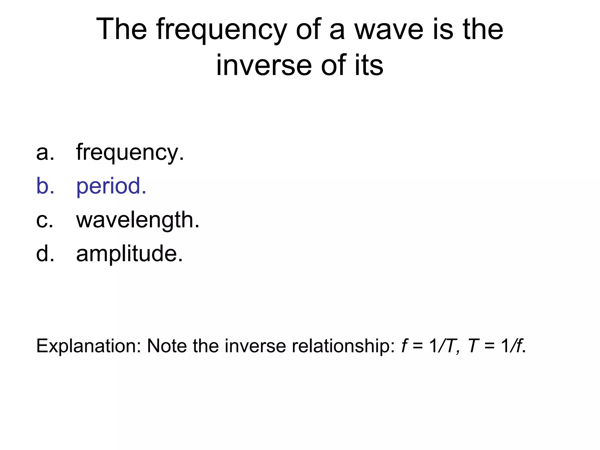 The frequency of a wave is the
inverse of its
a. frequency.
b. period.
c. wavelength.
d. amplitude.
Explanation: Note the inverse relationship: f = 1/T, T = 1/f.
 