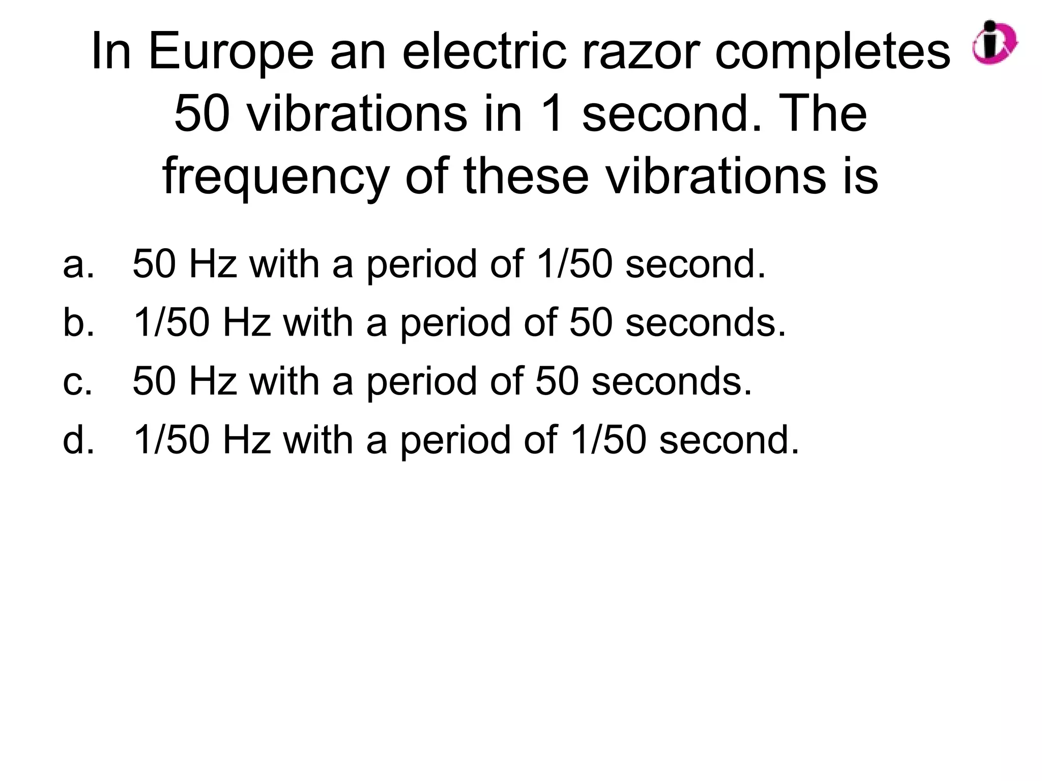 In Europe an electric razor completes
50 vibrations in 1 second. The
frequency of these vibrations is
a. 50 Hz with a period of 1/50 second.
b. 1/50 Hz with a period of 50 seconds.
c. 50 Hz with a period of 50 seconds.
d. 1/50 Hz with a period of 1/50 second.
 