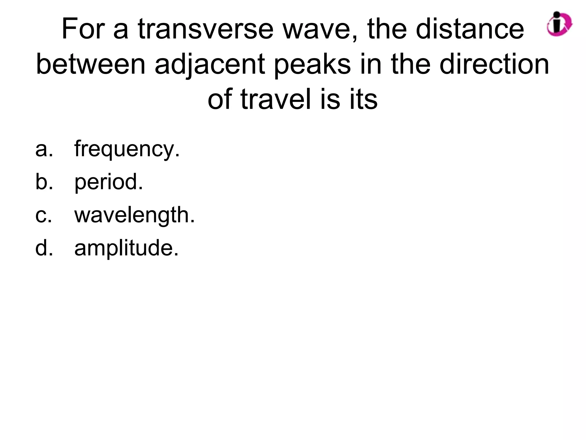 For a transverse wave, the distance
between adjacent peaks in the direction
of travel is its
a. frequency.
b. period.
c. wavelength.
d. amplitude.
 