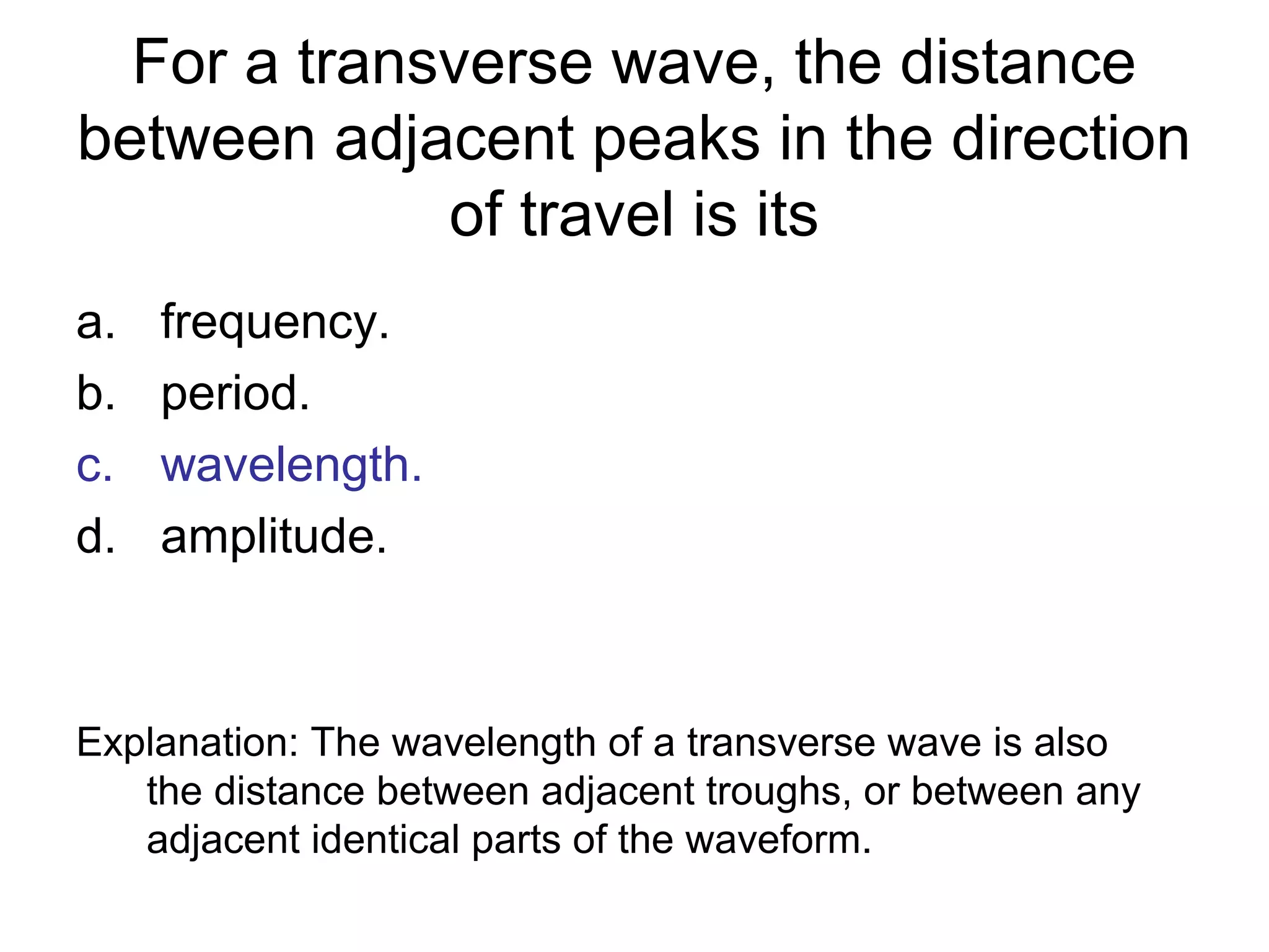 For a transverse wave, the distance
between adjacent peaks in the direction
of travel is its
a. frequency.
b. period.
c. wavelength.
d. amplitude.
Explanation: The wavelength of a transverse wave is also
the distance between adjacent troughs, or between any
adjacent identical parts of the waveform.
 