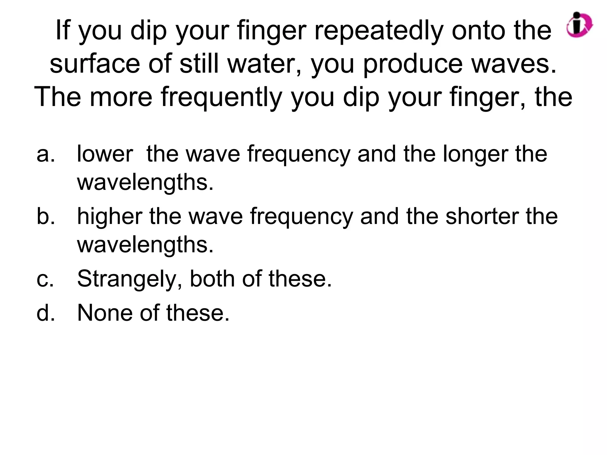 If you dip your finger repeatedly onto the
surface of still water, you produce waves.
The more frequently you dip your finger, the
a. lower the wave frequency and the longer the
wavelengths.
b. higher the wave frequency and the shorter the
wavelengths.
c. Strangely, both of these.
d. None of these.
 