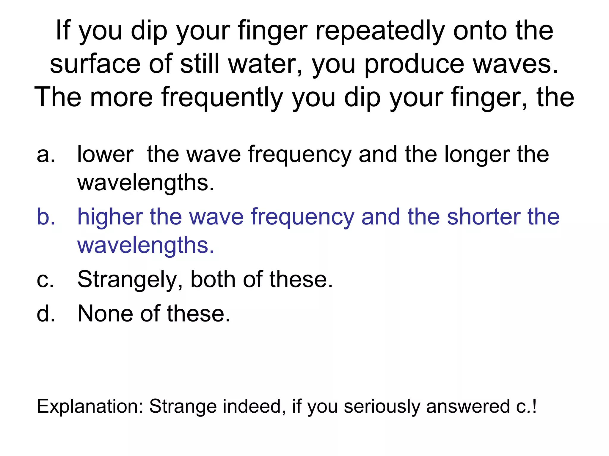 If you dip your finger repeatedly onto the
surface of still water, you produce waves.
The more frequently you dip your finger, the
a. lower the wave frequency and the longer the
wavelengths.
b. higher the wave frequency and the shorter the
wavelengths.
c. Strangely, both of these.
d. None of these.
Explanation: Strange indeed, if you seriously answered c.!
 