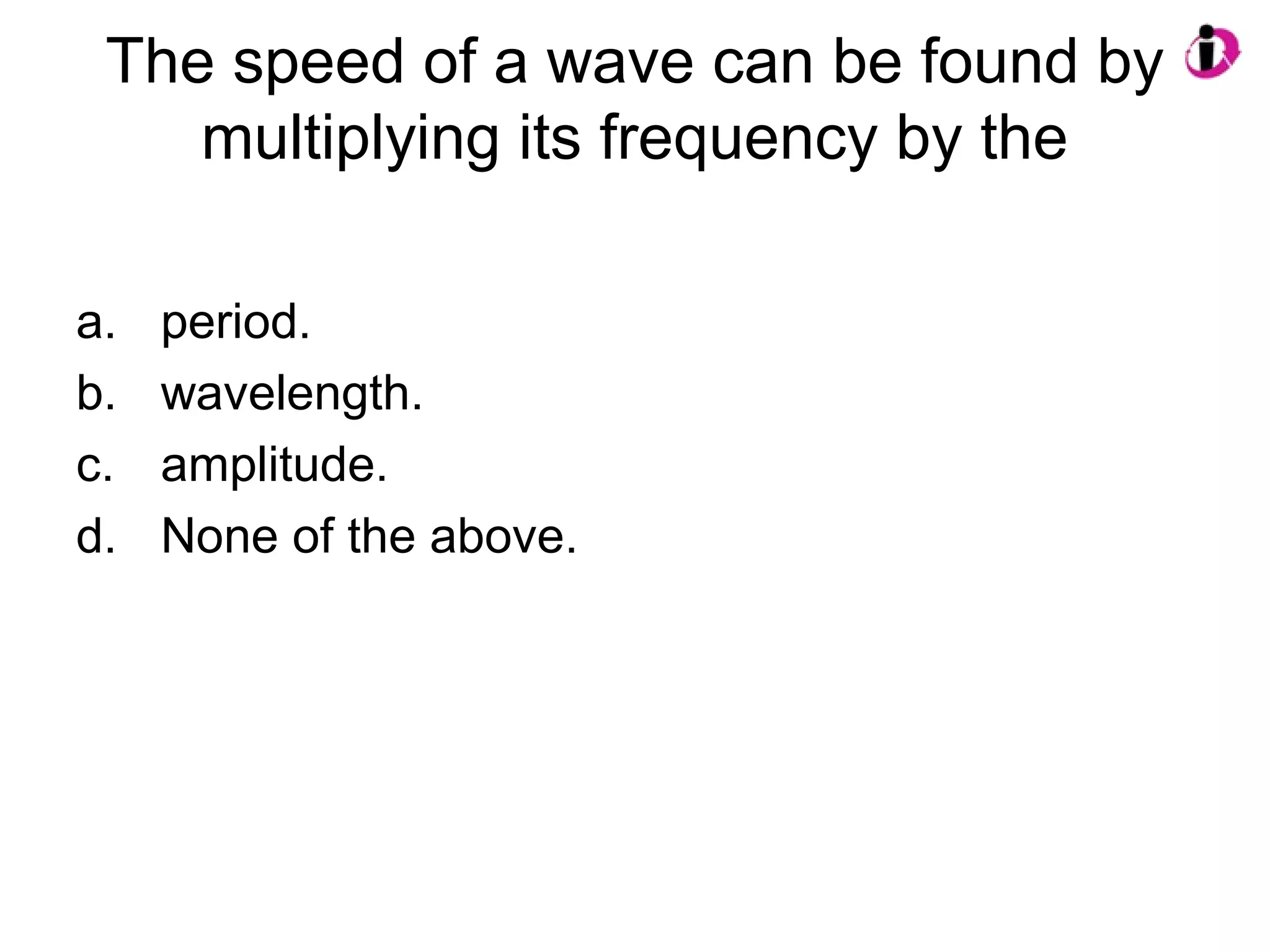 The speed of a wave can be found by
multiplying its frequency by the
a. period.
b. wavelength.
c. amplitude.
d. None of the above.
 