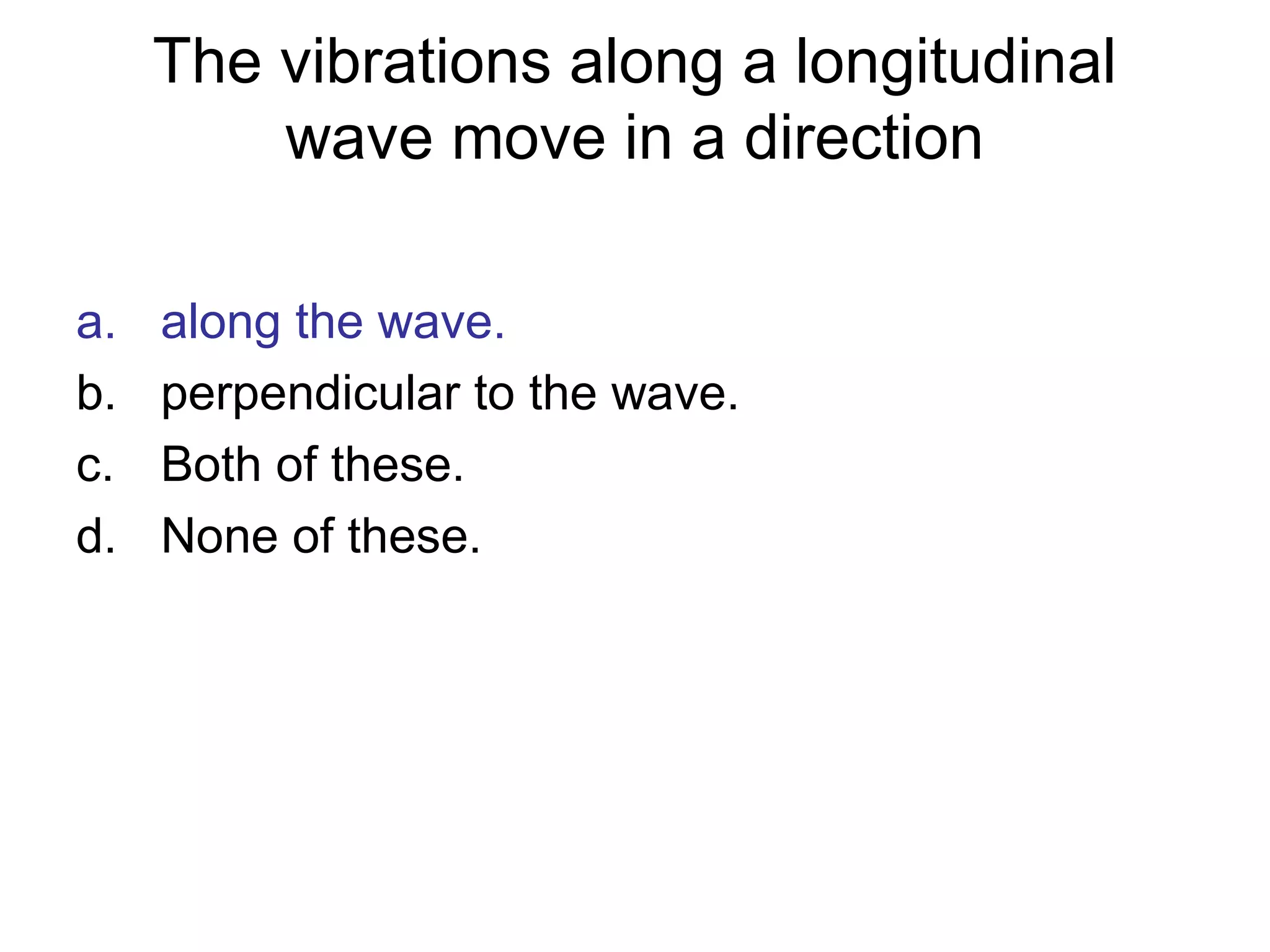 The vibrations along a longitudinal
wave move in a direction
a. along the wave.
b. perpendicular to the wave.
c. Both of these.
d. None of these.
 