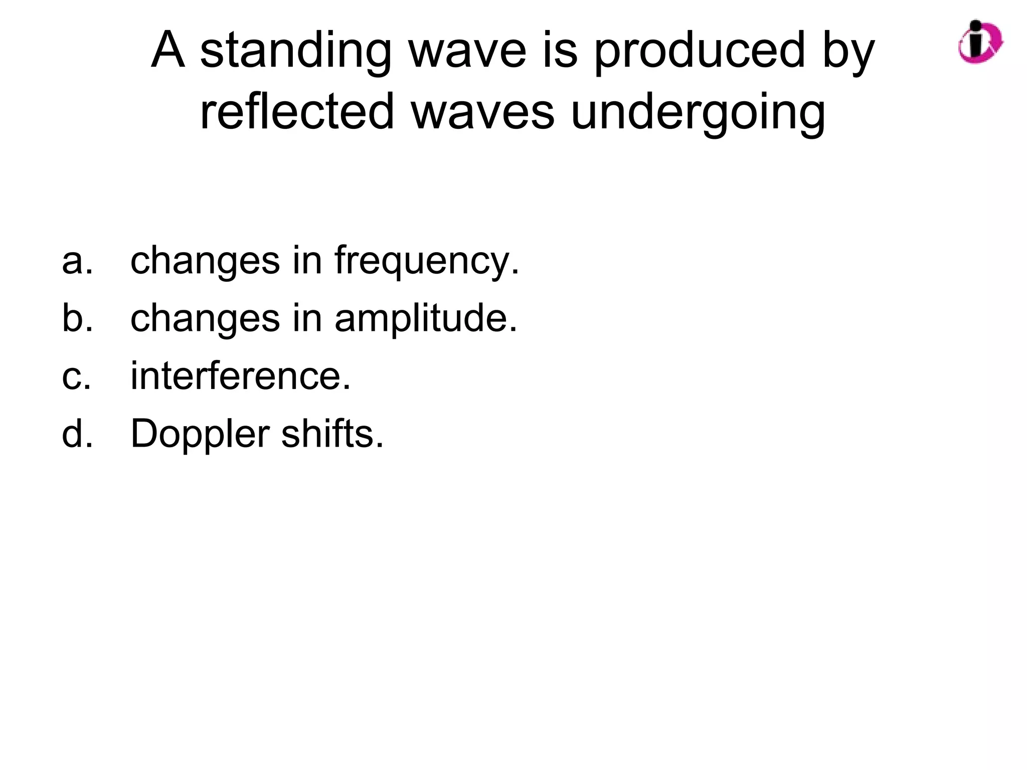 A standing wave is produced by
reflected waves undergoing
a. changes in frequency.
b. changes in amplitude.
c. interference.
d. Doppler shifts.
 