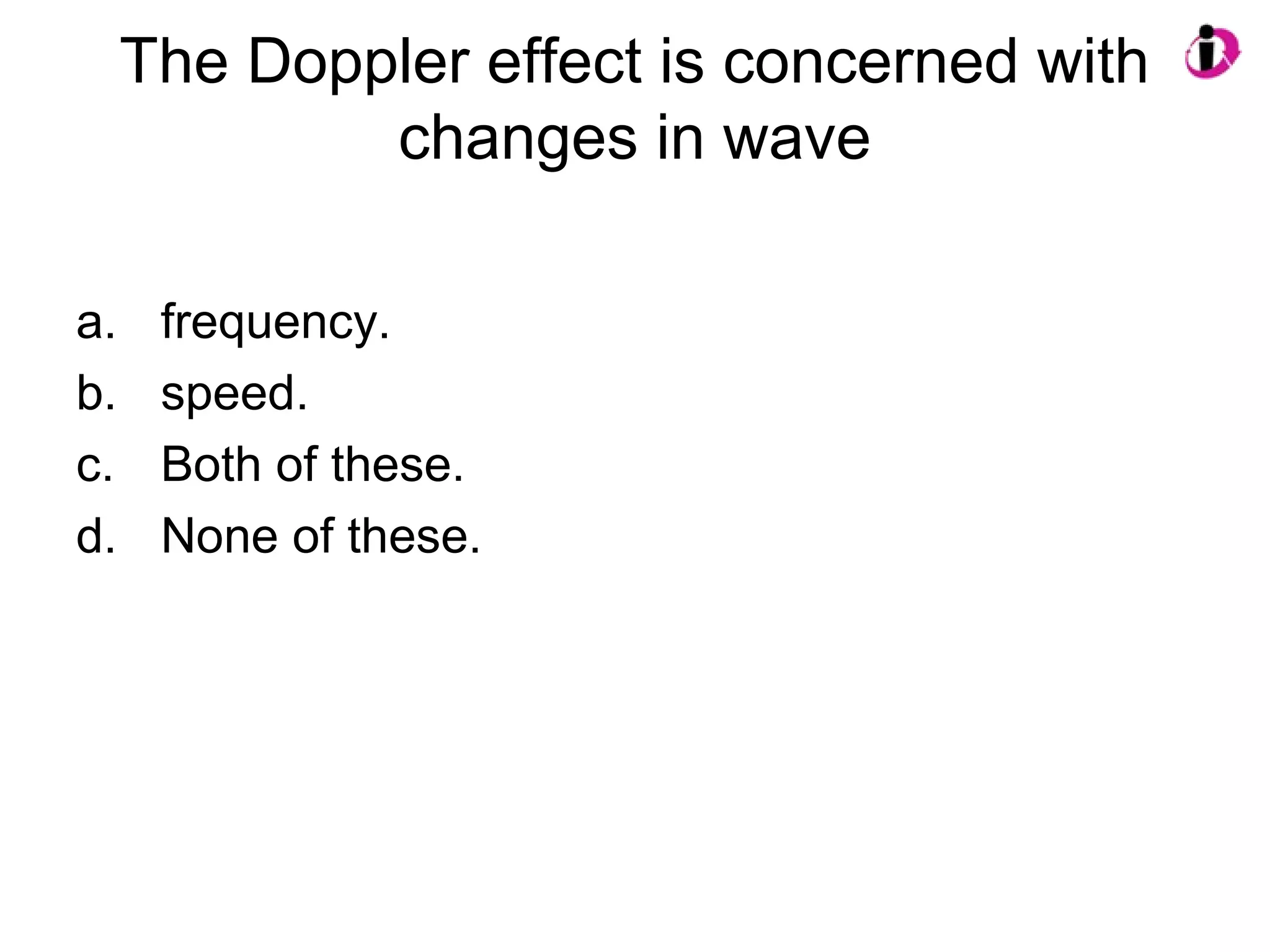The Doppler effect is concerned with
changes in wave
a. frequency.
b. speed.
c. Both of these.
d. None of these.
 