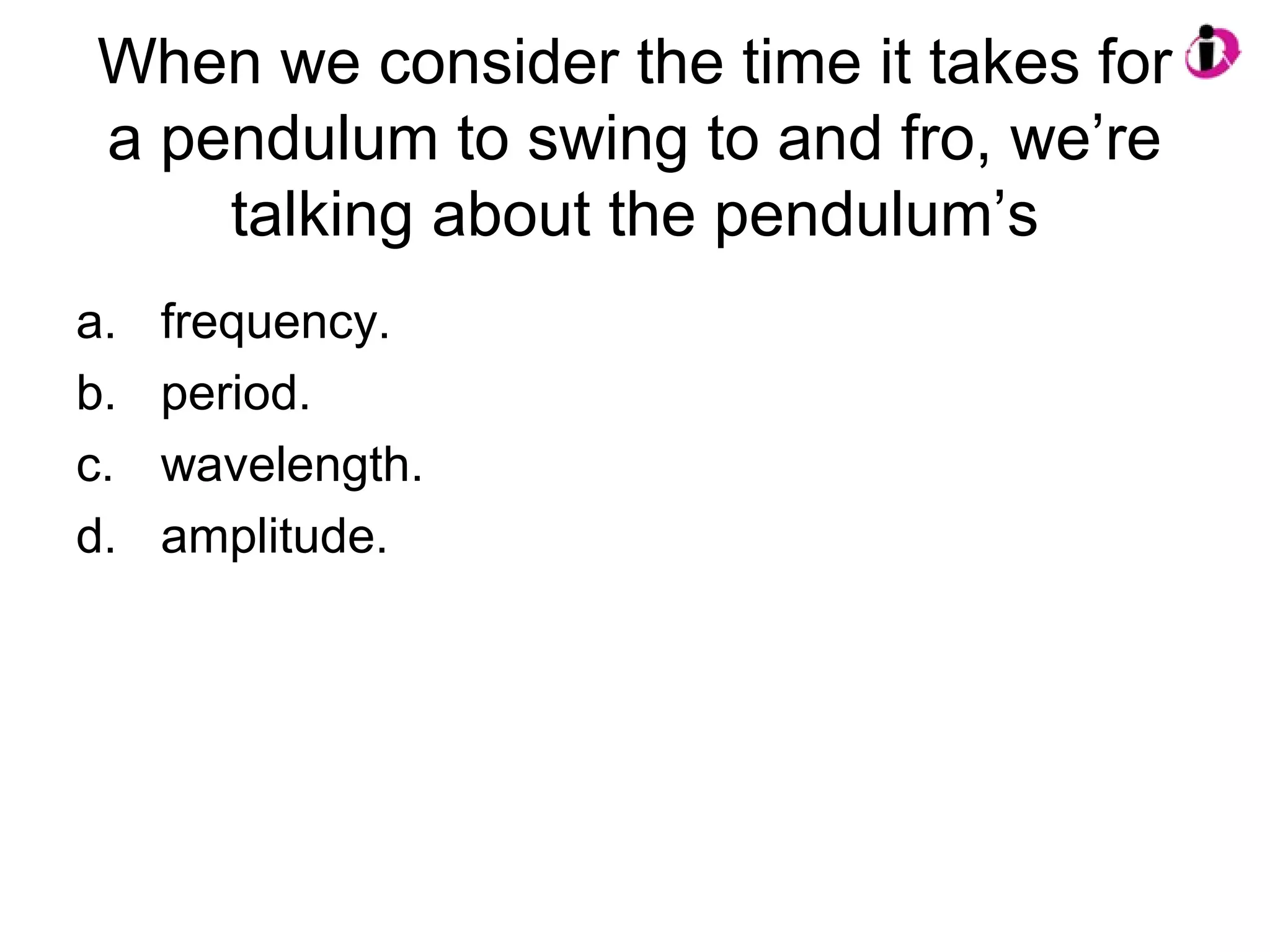 When we consider the time it takes for
a pendulum to swing to and fro, we’re
talking about the pendulum’s
a. frequency.
b. period.
c. wavelength.
d. amplitude.
 
