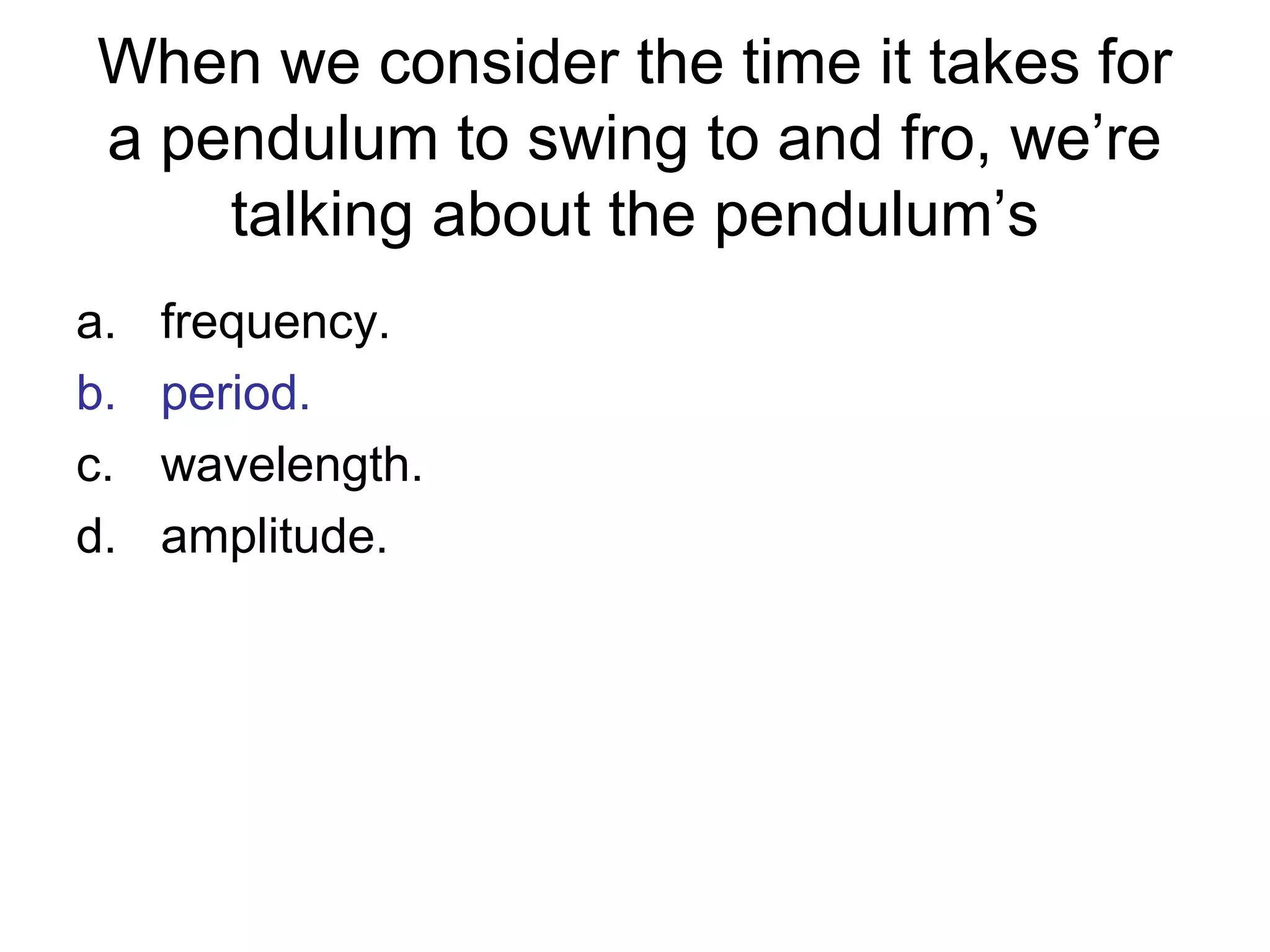 When we consider the time it takes for
a pendulum to swing to and fro, we’re
talking about the pendulum’s
a. frequency.
b. period.
c. wavelength.
d. amplitude.
 