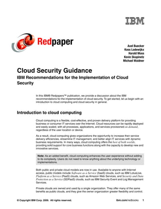 Redpaper                                                                        Axel Buecker
                                                                                               Koos Lodewijkx
                                                                                                  Harold Moss
                                                                                              Kevin Skapinetz
                                                                                              Michael Waidner


Cloud Security Guidance
IBM Recommendations for the Implementation of Cloud
Security

                In this IBM® Redpapers™ publication, we provide a discussion about the IBM
                recommendations for the implementation of cloud security. To get started, let us begin with an
                introduction to cloud computing and cloud security in general.



Introduction to cloud computing
                Cloud computing is a flexible, cost-effective, and proven delivery platform for providing
                business or consumer IT services over the Internet. Cloud resources can be rapidly deployed
                and easily scaled, with all processes, applications, and services provisioned on demand,
                regardless of the user location or device.

                As a result, cloud computing gives organizations the opportunity to increase their service
                delivery efficiencies, streamline IT management, and better align IT services with dynamic
                business requirements. In many ways, cloud computing offers the best of both worlds,
                providing solid support for core business functions along with the capacity to develop new and
                innovative services.

                  Note: As an added benefit, cloud computing enhances the user experience without adding
                  to its complexity. Users do not need to know anything about the underlying technology or
                  implementations.

                Both public and private cloud models are now in use. Available to anyone with Internet
                access, public models include Software as a Service (SaaS) clouds, such as IBM LotusLive,
                Platform as a Service (PaaS) clouds, such as Amazon Web Services, and Security and Data
                Protection as a Service (SDPaaS) clouds, such as IBM Security Event and Log Management
                Services.

                Private clouds are owned and used by a single organization. They offer many of the same
                benefits as public clouds, and they give the owner organization greater flexibility and control.


© Copyright IBM Corp. 2009. All rights reserved.                                        ibm.com/redbooks       1
 