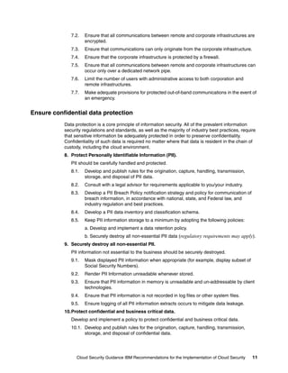 7.2.   Ensure that all communications between remote and corporate infrastructures are
                     encrypted.
              7.3.   Ensure that communications can only originate from the corporate infrastructure.
              7.4.   Ensure that the corporate infrastructure is protected by a firewall.
              7.5.   Ensure that all communications between remote and corporate infrastructures can
                     occur only over a dedicated network pipe.
              7.6.   Limit the number of users with administrative access to both corporation and
                     remote infrastructures.
              7.7.   Make adequate provisions for protected out-of-band communications in the event of
                     an emergency.


Ensure confidential data protection
           Data protection is a core principle of information security. All of the prevalent information
           security regulations and standards, as well as the majority of industry best practices, require
           that sensitive information be adequately protected in order to preserve confidentiality.
           Confidentiality of such data is required no matter where that data is resident in the chain of
           custody, including the cloud environment.
           8. Protect Personally Identifiable Information (PII).
              PII should be carefully handled and protected.
              8.1.   Develop and publish rules for the origination, capture, handling, transmission,
                     storage, and disposal of PII data.
              8.2.   Consult with a legal advisor for requirements applicable to you/your industry.
              8.3.   Develop a PII Breach Policy notification strategy and policy for communication of
                     breach information, in accordance with national, state, and Federal law, and
                     industry regulation and best practices.
              8.4.   Develop a PII data inventory and classification schema.
              8.5.   Keep PII information storage to a minimum by adopting the following policies:
                     a. Develop and implement a data retention policy.
                     b. Securely destroy all non-essential PII data (regulatory requirements may apply).
           9. Securely destroy all non-essential PII.
              PII information not essential to the business should be securely destroyed.
              9.1.   Mask displayed PII information when appropriate (for example, display subset of
                     Social Security Numbers).
              9.2.   Render PII Information unreadable whenever stored.
              9.3.   Ensure that PII information in memory is unreadable and un-addressable by client
                     technologies.
              9.4.   Ensure that PII information is not recorded in log files or other system files.
              9.5.   Ensure logging of all PII information extracts occurs to mitigate data leakage.
           10.Protect confidential and business critical data.
              Develop and implement a policy to protect confidential and business critical data.
              10.1. Develop and publish rules for the origination, capture, handling, transmission,
                    storage, and disposal of confidential data.




                 Cloud Security Guidance IBM Recommendations for the Implementation of Cloud Security    11
 