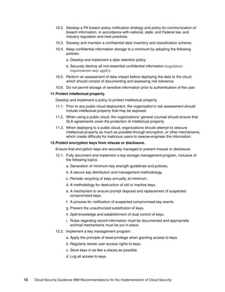 10.2. Develop a PII breach policy notification strategy and policy for communication of
                        breach information, in accordance with national, state, and Federal law, and
                        industry regulation and best practices.
                  10.3. Develop and maintain a confidential data inventory and classification schema.
                  10.4. Keep confidential information storage to a minimum by adopting the following
                        policies:
                        a. Develop and implement a data retention policy.
                        b. Securely destroy all non-essential confidential information (regulatory
                           requirements may apply).
                  10.5. Perform an assessment of data impact before deploying the data to the cloud,
                        which should consist of documenting and assessing risk tolerance.
                  10.6. Do not permit storage of sensitive information prior to authentication of the user.
              11.Protect intellectual property.
                  Develop and implement a policy to protect intellectual property.
                  11.1. Prior to any public cloud deployment, the organization's risk assessment should
                        include intellectual property that may be exposed.
                  11.2. When using a public cloud, the organizations' general counsel should ensure that
                        SLA agreements cover the protection of intellectual property.
                  11.3. When deploying to a public cloud, organizations should attempt to obscure
                        intellectual property as much as possible through encryption, or other mechanisms,
                        which create difficulty for malicious users to reverse-engineer the information.
              12.Protect encryption keys from misuse or disclosure.
                  Ensure that encryption keys are securely managed to prevent misuse or disclosure.
                  12.1. Fully document and implement a key storage management program, inclusive of
                        the following topics:
                        a. Generation of minimum key strength guidelines and policies.
                        b. A secure key distribution and management methodology.
                        c. Periodic recycling of keys annually, at minimum.
                        d. A methodology for destruction of old or inactive keys.
                        e. A mechanism to ensure prompt disposal and replacement of suspected
                           compromised keys.
                        f. A process for notification of suspected compromised key events.
                        g. Prevent the unauthorized substitution of keys.
                        h. Split-knowledge and establishment of dual control of keys.
                        i. Rules regarding record information must be documented and appropriate
                           archival mechanisms must be put in place.
                  12.2. Implement a key management program:
                        a. Apply the principle of least-privilege when granting access to keys.
                        b. Regularly review user access rights to keys.
                        c. Store keys in as few a places as possible.
                        d. Log all access to keys.




12   Cloud Security Guidance IBM Recommendations for the Implementation of Cloud Security
 