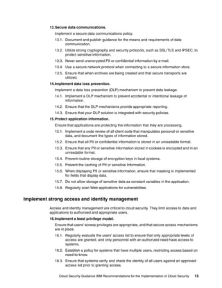 13.Secure data communications.
             Implement a secure data communications policy.
             13.1. Document and publish guidance for the means and requirements of data
                   communication.
             13.2. Utilize strong cryptography and security protocols, such as SSL/TLS and IPSEC, to
                   protect sensitive information.
             13.3. Never send unencrypted PII or confidential information by e-mail.
             13.4. Use a secure network protocol when connecting to a secure information store.
             13.5. Ensure that when archives are being created and that secure transports are
                   utilized.
          14.Implement data loss prevention.
             Implement a data loss prevention (DLP) mechanism to prevent data leakage.
             14.1. Implement a DLP mechanism to prevent accidental or intentional leakage of
                   information.
             14.2. Ensure that the DLP mechanisms provide appropriate reporting.
             14.3. Ensure that your DLP solution is integrated with security policies.
          15.Protect application information.
             Ensure that applications are protecting the information that they are processing.
             15.1. Implement a code review of all client code that manipulates personal or sensitive
                   data, and document the types of information stored.
             15.2. Ensure that all PII or confidential information is stored in an unreadable format.
             15.3. Ensure that any PII or sensitive information stored in cookies is encrypted and in an
                   unreadable format.
             15.4. Prevent routine storage of encryption keys in local systems.
             15.5. Prevent the caching of PII or sensitive Information.
             15.6. When displaying PII or sensitive information, ensure that masking is implemented
                   for fields that display data.
             15.7. Do not allow storage of sensitive data as constant variables in the application.
             15.8. Regularly scan Web applications for vulnerabilities.


Implement strong access and identity management
          Access and identity management are critical to cloud security. They limit access to data and
          applications to authorized and appropriate users.
          16.Implement a least privilege model.
             Ensure that users' access privileges are appropriate, and that secure access mechanisms
             are in place.
             16.1. Regularly evaluate the users' access list to ensure that only appropriate levels of
                   access are granted, and only personnel with an authorized need have access to
                   systems.
             16.2. Establish a policy for systems that have multiple users, restricting access based on
                   need-to-know.
             16.3. Ensure that systems verify and check the identity of all users against an approved
                   access list prior to granting access.

               Cloud Security Guidance IBM Recommendations for the Implementation of Cloud Security      13
 
