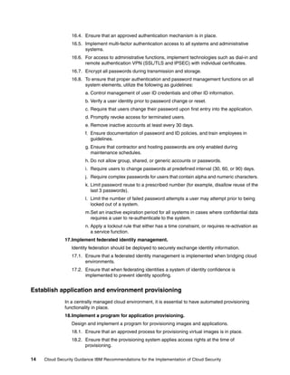16.4. Ensure that an approved authentication mechanism is in place.
                  16.5. Implement multi-factor authentication access to all systems and administrative
                        systems.
                  16.6. For access to administrative functions, implement technologies such as dial-in and
                        remote authentication VPN (SSL/TLS and IPSEC) with individual certificates.
                  16.7. Encrypt all passwords during transmission and storage.
                  16.8. To ensure that proper authentication and password management functions on all
                        system elements, utilize the following as guidelines:
                        a. Control management of user ID credentials and other ID information.
                        b. Verify a user identity prior to password change or reset.
                        c. Require that users change their password upon first entry into the application.
                        d. Promptly revoke access for terminated users.
                        e. Remove inactive accounts at least every 30 days.
                        f. Ensure documentation of password and ID policies, and train employees in
                           guidelines.
                        g. Ensure that contractor and hosting passwords are only enabled during
                           maintenance schedules.
                        h. Do not allow group, shared, or generic accounts or passwords.
                        i. Require users to change passwords at predefined interval (30, 60, or 90) days.
                        j. Require complex passwords for users that contain alpha and numeric characters.
                        k. Limit password reuse to a prescribed number (for example, disallow reuse of the
                           last 3 passwords).
                        l. Limit the number of failed password attempts a user may attempt prior to being
                           locked out of a system.
                        m.Set an inactive expiration period for all systems in cases where confidential data
                          requires a user to re-authenticate to the system.
                        n. Apply a lockout rule that either has a time constraint, or requires re-activation as
                           a service function.
              17.Implement federated identity management.
                  Identity federation should be deployed to securely exchange identity information.
                  17.1. Ensure that a federated identity management is implemented when bridging cloud
                        environments.
                  17.2. Ensure that when federating identities a system of identity confidence is
                        implemented to prevent identity spoofing.


Establish application and environment provisioning
              In a centrally managed cloud environment, it is essential to have automated provisioning
              functionality in place.
              18.Implement a program for application provisioning.
                  Design and implement a program for provisioning images and applications.
                  18.1. Ensure that an approved process for provisioning virtual images is in place.
                  18.2. Ensure that the provisioning system applies access rights at the time of
                        provisioning.

14   Cloud Security Guidance IBM Recommendations for the Implementation of Cloud Security
 