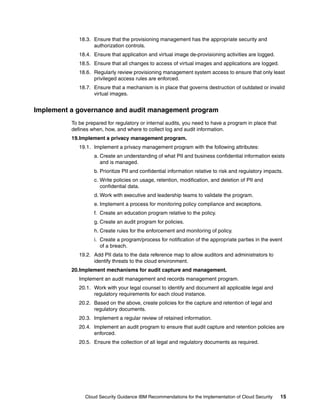 18.3. Ensure that the provisioning management has the appropriate security and
                   authorization controls.
             18.4. Ensure that application and virtual image de-provisioning activities are logged.
             18.5. Ensure that all changes to access of virtual images and applications are logged.
             18.6. Regularly review provisioning management system access to ensure that only least
                   privileged access rules are enforced.
             18.7. Ensure that a mechanism is in place that governs destruction of outdated or invalid
                   virtual images.


Implement a governance and audit management program
          To be prepared for regulatory or internal audits, you need to have a program in place that
          defines when, how, and where to collect log and audit information.
          19.Implement a privacy management program.
             19.1. Implement a privacy management program with the following attributes:
                   a. Create an understanding of what PII and business confidential information exists
                      and is managed.
                   b. Prioritize PII and confidential information relative to risk and regulatory impacts.
                   c. Write policies on usage, retention, modification, and deletion of PII and
                      confidential data.
                   d. Work with executive and leadership teams to validate the program.
                   e. Implement a process for monitoring policy compliance and exceptions.
                   f. Create an education program relative to the policy.
                   g. Create an audit program for policies.
                   h. Create rules for the enforcement and monitoring of policy.
                   i. Create a program/process for notification of the appropriate parties in the event
                      of a breach.
             19.2. Add PII data to the data reference map to allow auditors and administrators to
                   identify threats to the cloud environment.
          20.Implement mechanisms for audit capture and management.
             Implement an audit management and records management program.
             20.1. Work with your legal counsel to identify and document all applicable legal and
                   regulatory requirements for each cloud instance.
             20.2. Based on the above, create policies for the capture and retention of legal and
                   regulatory documents.
             20.3. Implement a regular review of retained information.
             20.4. Implement an audit program to ensure that audit capture and retention policies are
                   enforced.
             20.5. Ensure the collection of all legal and regulatory documents as required.




                Cloud Security Guidance IBM Recommendations for the Implementation of Cloud Security    15
 