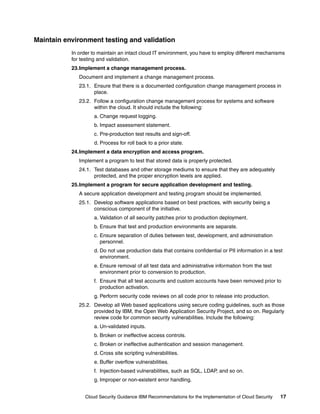 Maintain environment testing and validation
           In order to maintain an intact cloud IT environment, you have to employ different mechanisms
           for testing and validation.
           23.Implement a change management process.
              Document and implement a change management process.
              23.1. Ensure that there is a documented configuration change management process in
                    place.
              23.2. Follow a configuration change management process for systems and software
                    within the cloud. It should include the following:
                    a. Change request logging.
                    b. Impact assessment statement.
                    c. Pre-production test results and sign-off.
                    d. Process for roll back to a prior state.
           24.Implement a data encryption and access program.
              Implement a program to test that stored data is properly protected.
              24.1. Test databases and other storage mediums to ensure that they are adequately
                    protected, and the proper encryption levels are applied.
           25.Implement a program for secure application development and testing.
              A secure application development and testing program should be implemented.
              25.1. Develop software applications based on best practices, with security being a
                    conscious component of the initiative.
                    a. Validation of all security patches prior to production deployment.
                    b. Ensure that test and production environments are separate.
                    c. Ensure separation of duties between test, development, and administration
                       personnel.
                    d. Do not use production data that contains confidential or PII information in a test
                       environment.
                    e. Ensure removal of all test data and administrative information from the test
                       environment prior to conversion to production.
                    f. Ensure that all test accounts and custom accounts have been removed prior to
                       production activation.
                    g. Perform security code reviews on all code prior to release into production.
              25.2. Develop all Web based applications using secure coding guidelines, such as those
                    provided by IBM, the Open Web Application Security Project, and so on. Regularly
                    review code for common security vulnerabilities. Include the following:
                    a. Un-validated inputs.
                    b. Broken or ineffective access controls.
                    c. Broken or ineffective authentication and session management.
                    d. Cross site scripting vulnerabilities.
                    e. Buffer overflow vulnerabilities.
                    f. Injection-based vulnerabilities, such as SQL, LDAP, and so on.
                    g. Improper or non-existent error handling.


                Cloud Security Guidance IBM Recommendations for the Implementation of Cloud Security    17
 