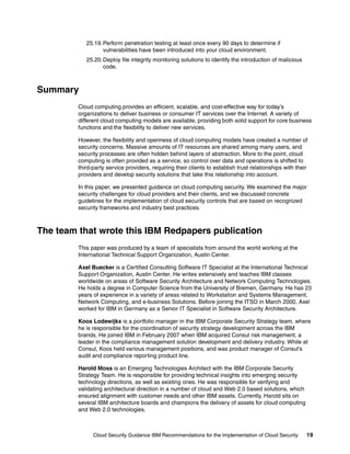 25.19. Perform penetration testing at least once every 90 days to determine if
                   vulnerabilities have been introduced into your cloud environment.
            25.20. Deploy file integrity monitoring solutions to identify the introduction of malicious
                   code.



Summary
         Cloud computing provides an efficient, scalable, and cost-effective way for today’s
         organizations to deliver business or consumer IT services over the Internet. A variety of
         different cloud computing models are available, providing both solid support for core business
         functions and the flexibility to deliver new services.

         However, the flexibility and openness of cloud computing models have created a number of
         security concerns. Massive amounts of IT resources are shared among many users, and
         security processes are often hidden behind layers of abstraction. More to the point, cloud
         computing is often provided as a service, so control over data and operations is shifted to
         third-party service providers, requiring their clients to establish trust relationships with their
         providers and develop security solutions that take this relationship into account.

         In this paper, we presented guidance on cloud computing security. We examined the major
         security challenges for cloud providers and their clients, and we discussed concrete
         guidelines for the implementation of cloud security controls that are based on recognized
         security frameworks and industry best practices.



The team that wrote this IBM Redpapers publication
         This paper was produced by a team of specialists from around the world working at the
         International Technical Support Organization, Austin Center.

         Axel Buecker is a Certified Consulting Software IT Specialist at the International Technical
         Support Organization, Austin Center. He writes extensively and teaches IBM classes
         worldwide on areas of Software Security Architecture and Network Computing Technologies.
         He holds a degree in Computer Science from the University of Bremen, Germany. He has 23
         years of experience in a variety of areas related to Workstation and Systems Management,
         Network Computing, and e-business Solutions. Before joining the ITSO in March 2000, Axel
         worked for IBM in Germany as a Senior IT Specialist in Software Security Architecture.

         Koos Lodewijkx is a portfolio manager in the IBM Corporate Security Strategy team, where
         he is responsible for the coordination of security strategy development across the IBM
         brands. He joined IBM in February 2007 when IBM acquired Consul risk management, a
         leader in the compliance management solution development and delivery industry. While at
         Consul, Koos held various management positions, and was product manager of Consul's
         audit and compliance reporting product line.

         Harold Moss is an Emerging Technologies Architect with the IBM Corporate Security
         Strategy Team. He is responsible for providing technical insights into emerging security
         technology directions, as well as existing ones. He was responsible for verifying and
         validating architectural direction in a number of cloud and Web 2.0 based solutions, which
         ensured alignment with customer needs and other IBM assets. Currently, Harold sits on
         several IBM architecture boards and champions the delivery of assets for cloud computing
         and Web 2.0 technologies.



               Cloud Security Guidance IBM Recommendations for the Implementation of Cloud Security       19
 